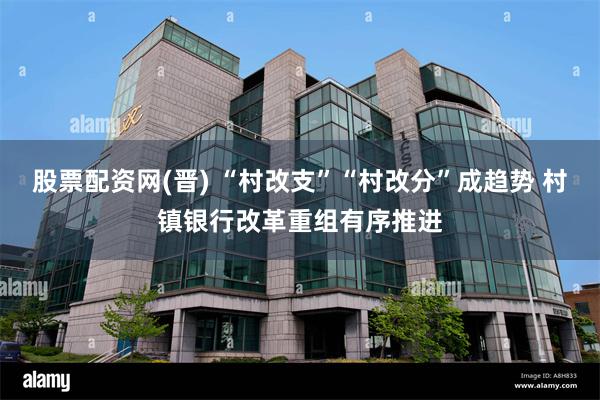股票配资网(晋) “村改支”“村改分”成趋势 村镇银行改革重组有序推进