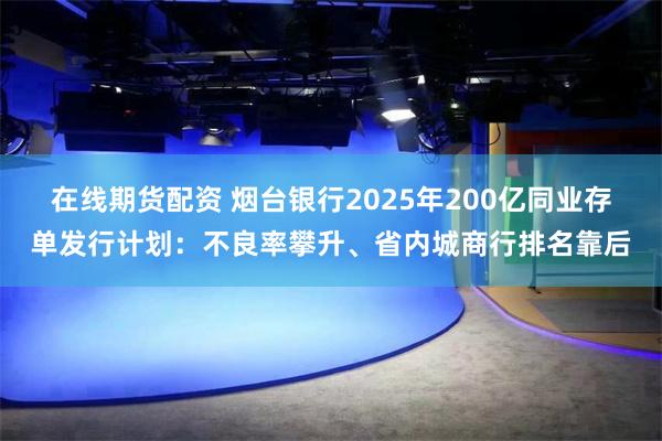 在线期货配资 烟台银行2025年200亿同业存单发行计划：不良率攀升、省内城商行排名靠后