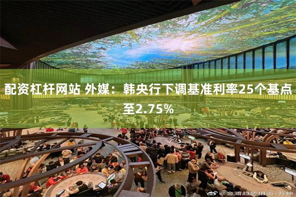 配资杠杆网站 外媒：韩央行下调基准利率25个基点至2.75%