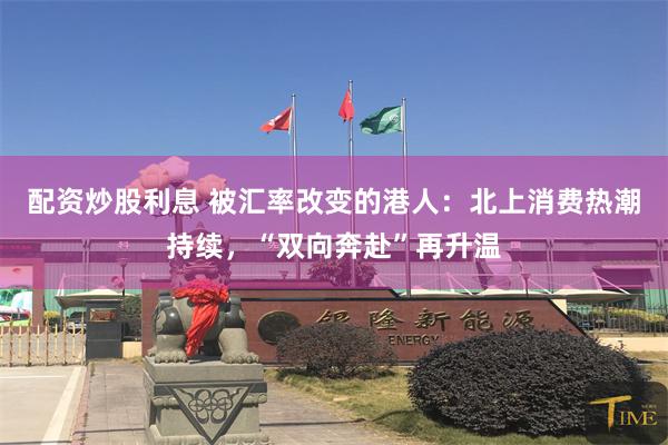 配资炒股利息 被汇率改变的港人：北上消费热潮持续，“双向奔赴”再升温