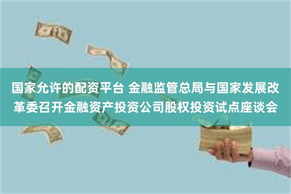 国家允许的配资平台 金融监管总局与国家发展改革委召开金融资产投资公司股权投资试点座谈会