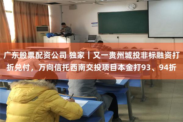广东股票配资公司 独家｜又一贵州城投非标融资打折兑付，万向信托西南交投项目本金打93、94折