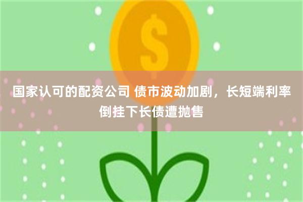 国家认可的配资公司 债市波动加剧，长短端利率倒挂下长债遭抛售