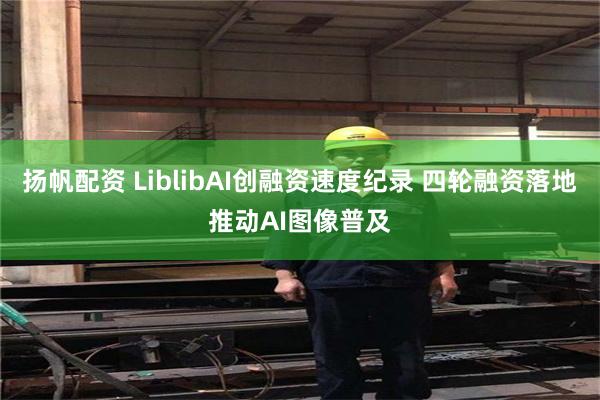 扬帆配资 LiblibAI创融资速度纪录 四轮融资落地推动AI图像普及