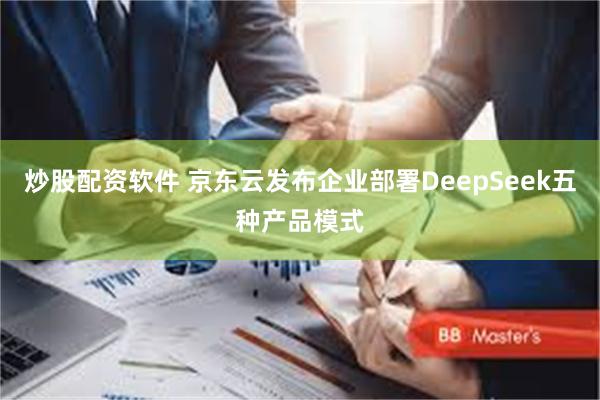 炒股配资软件 京东云发布企业部署DeepSeek五种产品模式