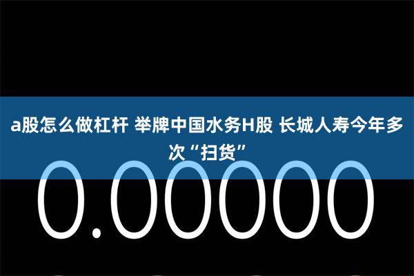 a股怎么做杠杆 举牌中国水务H股 长城人寿今年多次“扫货”