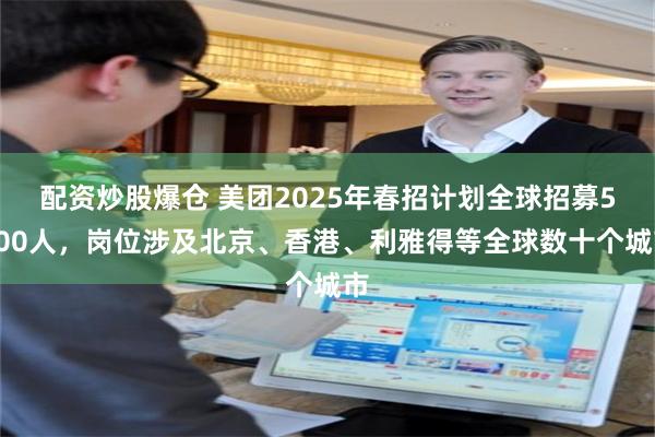 配资炒股爆仓 美团2025年春招计划全球招募5000人，岗位涉及北京、香港、利雅得等全球数十个城市