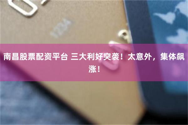 南昌股票配资平台 三大利好突袭！太意外，集体飙涨！