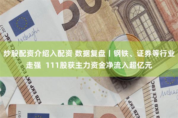 炒股配资介绍入配资 数据复盘丨钢铁、证券等行业走强  111股获主力资金净流入超亿元