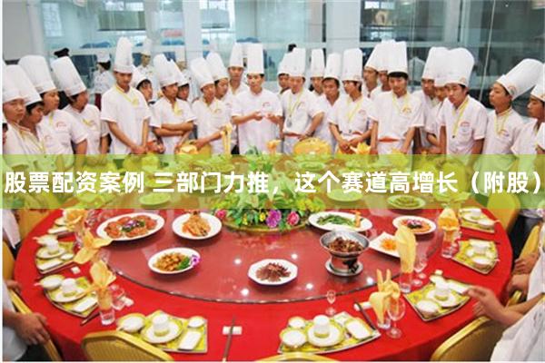 股票配资案例 三部门力推，这个赛道高增长（附股）