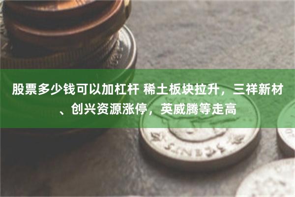 股票多少钱可以加杠杆 稀土板块拉升，三祥新材、创兴资源涨停，英威腾等走高