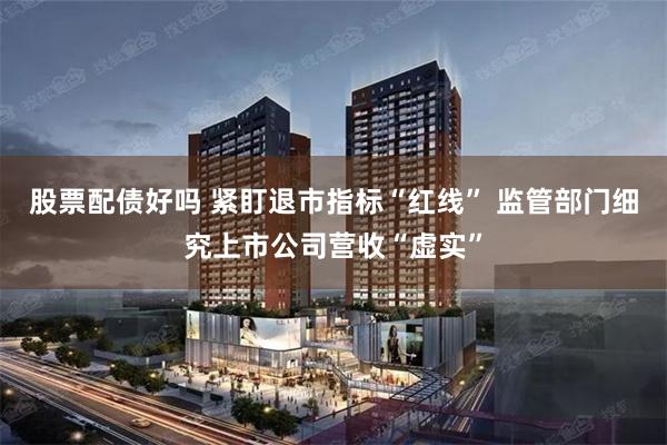股票配债好吗 紧盯退市指标“红线” 监管部门细究上市公司营收“虚实”