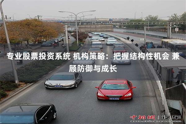 专业股票投资系统 机构策略：把握结构性机会 兼顾防御与成长