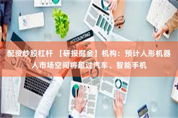配资炒股杠杆 【研报掘金】机构：预计人形机器人市场空间将超过汽车、智能手机
