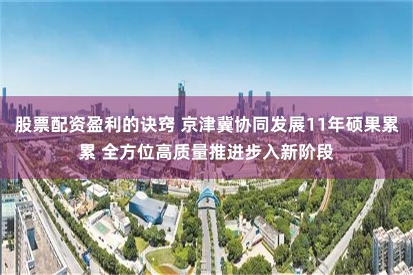 股票配资盈利的诀窍 京津冀协同发展11年硕果累累 全方位高质量推进步入新阶段