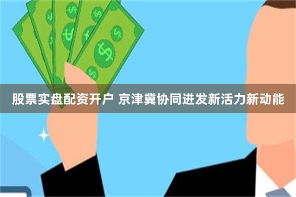 股票实盘配资开户 京津冀协同迸发新活力新动能