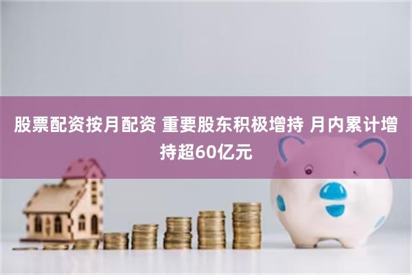 股票配资按月配资 重要股东积极增持 月内累计增持超60亿元