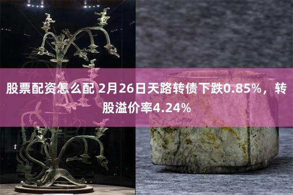 股票配资怎么配 2月26日天路转债下跌0.85%，转股溢价率4.24%