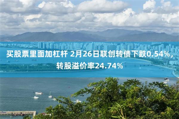 买股票里面加杠杆 2月26日联创转债下跌0.54%，转股溢价率24.74%