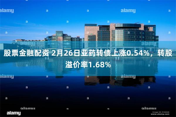 股票金融配资 2月26日亚药转债上涨0.54%，转股溢价率1.68%