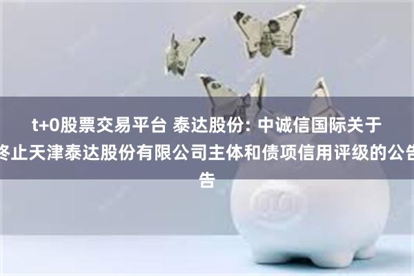 t+0股票交易平台 泰达股份: 中诚信国际关于终止天津泰达股份有限公司主体和债项信用评级的公告