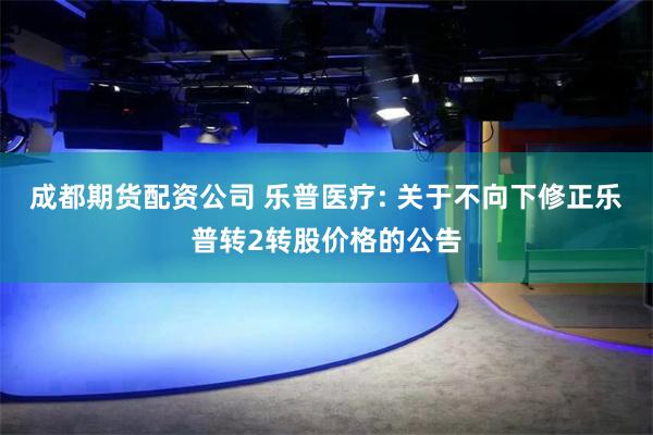 成都期货配资公司 乐普医疗: 关于不向下修正乐普转2转股价格的公告