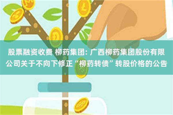 股票融资收费 柳药集团: 广西柳药集团股份有限公司关于不向下修正“柳药转债”转股价格的公告