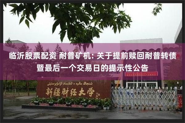 临沂股票配资 耐普矿机: 关于提前赎回耐普转债暨最后一个交易日的提示性公告