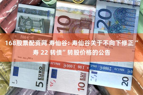 168股票配资网 寿仙谷: 寿仙谷关于不向下修正“寿 22 转债”转股价格的公告