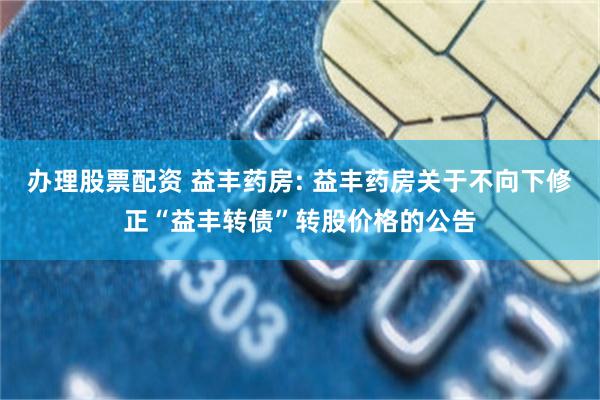 办理股票配资 益丰药房: 益丰药房关于不向下修正“益丰转债”转股价格的公告