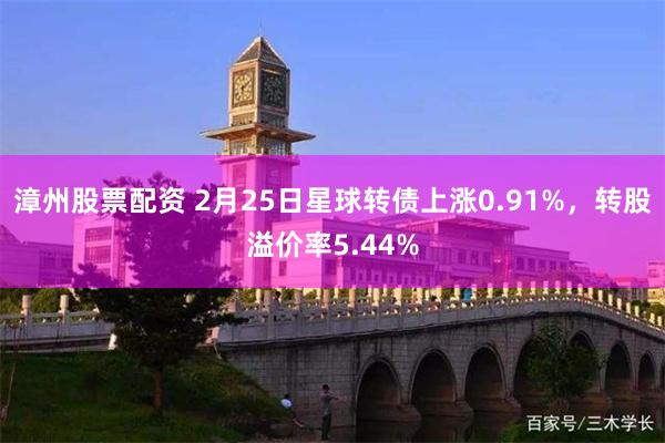 漳州股票配资 2月25日星球转债上涨0.91%,转股溢价率5.44%