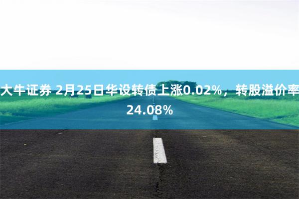 大牛证券 2月25日华设转债上涨0.02%，转股溢价率24.08%