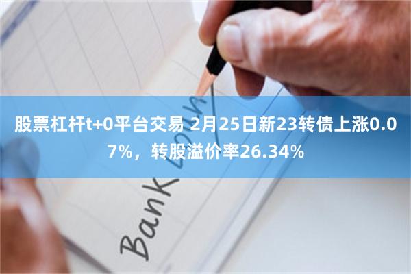 股票杠杆t+0平台交易 2月25日新23转债上涨0.07%，转股溢价率26.34%