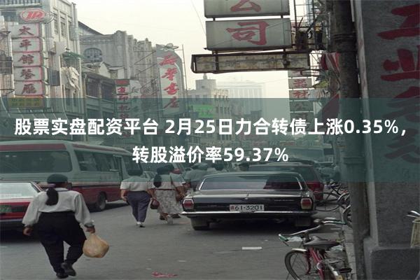 股票实盘配资平台 2月25日力合转债上涨0.35%，转股溢价率59.37%