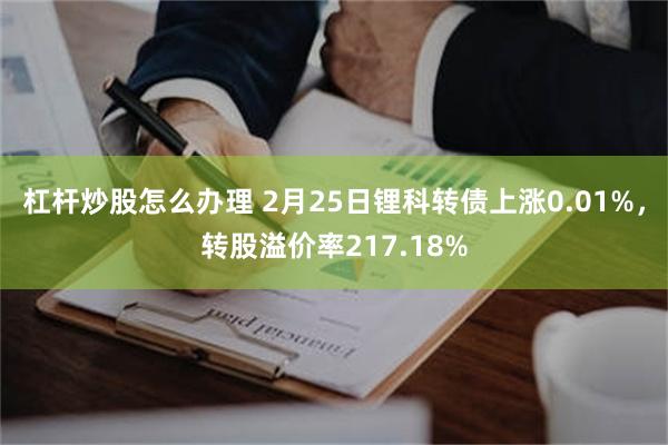 杠杆炒股怎么办理 2月25日锂科转债上涨0.01%，转股溢价率217.18%