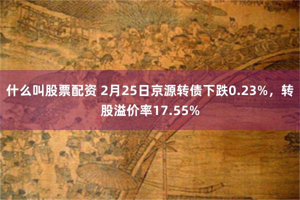 什么叫股票配资 2月25日京源转债下跌0.23%，转股溢价率17.55%