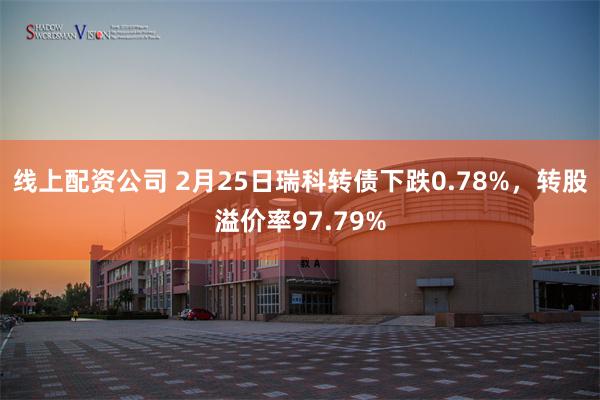 线上配资公司 2月25日瑞科转债下跌0.78%，转股溢价率97.79%