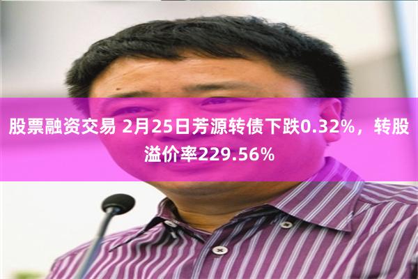 股票融资交易 2月25日芳源转债下跌0.32%，转股溢价率229.56%