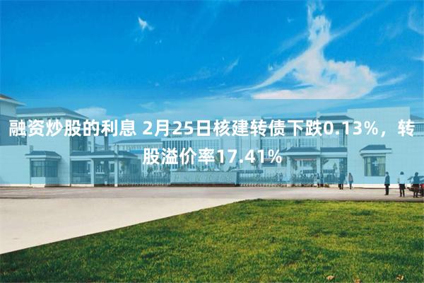 融资炒股的利息 2月25日核建转债下跌0.13%，转股溢价率17.41%