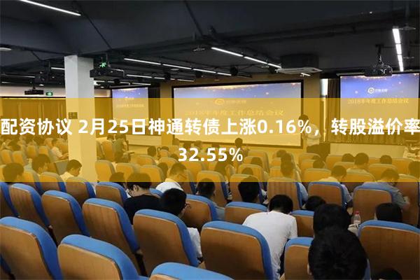 配资协议 2月25日神通转债上涨0.16%，转股溢价率32.55%