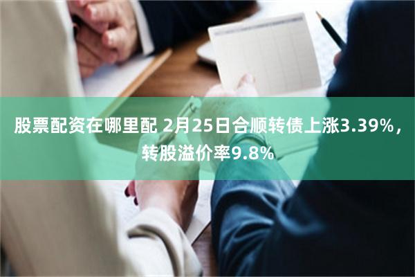 股票配资在哪里配 2月25日合顺转债上涨3.39%，转股溢价率9.8%