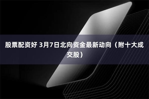 股票配资好 3月7日北向资金最新动向（附十大成交股）