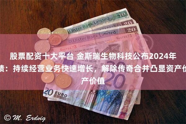 股票配资十大平台 金斯瑞生物科技公布2024年业绩:持续经营业务快速增长,解除传奇合并凸显资产价值