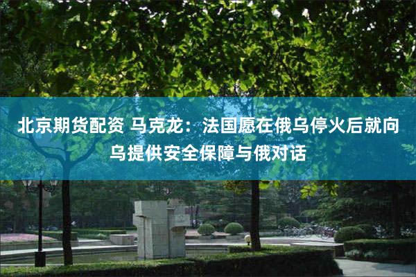 北京期货配资 马克龙：法国愿在俄乌停火后就向乌提供安全保障与俄对话