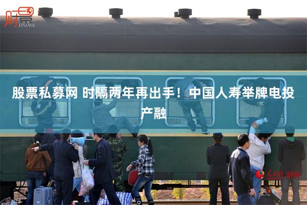 股票私募网 时隔两年再出手！中国人寿举牌电投产融