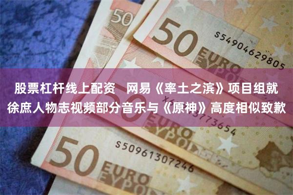 股票杠杆线上配资   网易《率土之滨》项目组就徐庶人物志视频部分音乐与《原神》高度相似致歉