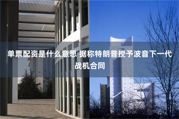 单票配资是什么意思 据称特朗普授予波音下一代战机合同