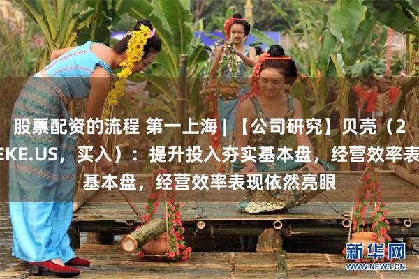 股票配资的流程 第一上海 | 【公司研究】贝壳（2423.HK/BEKE.US，买入）：提升投入夯实基本盘，经营效率表现依然亮眼
