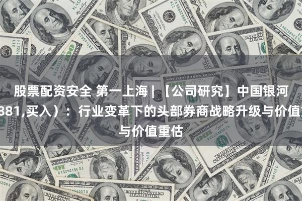 股票配资安全 第一上海 | 【公司研究】中国银河（6881,买入）：行业变革下的头部券商战略升级与价值重估