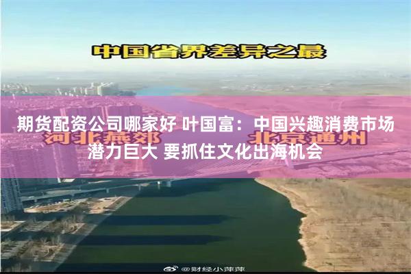 期货配资公司哪家好 叶国富：中国兴趣消费市场潜力巨大 要抓住文化出海机会
